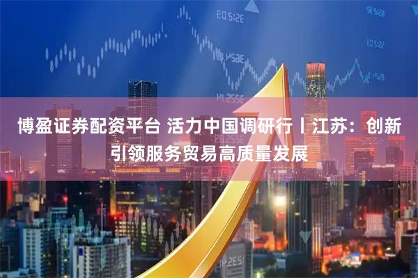 博盈证券配资平台 活力中国调研行丨江苏：创新引领服务贸易高质量发展