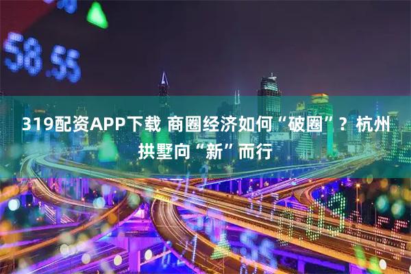 319配资APP下载 商圈经济如何“破圈”？杭州拱墅向“新”而行