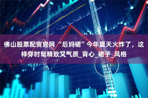 佛山股票配资官网 “后妈裙”今年夏天火炸了，这样穿时髦精致又气质_背心_裙子_风格