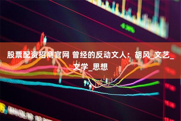 股票配资招商官网 曾经的反动文人:胡风_文艺_文学_思想