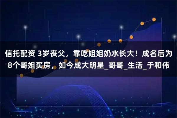 信托配资 3岁丧父,靠吃姐姐奶水长大!成名后为8个哥姐买房,如今成大明星_哥哥_生活_于和伟