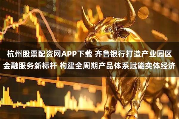 杭州股票配资网APP下载 齐鲁银行打造产业园区金融服务新标杆 构建全周期产品体系赋能实体经济