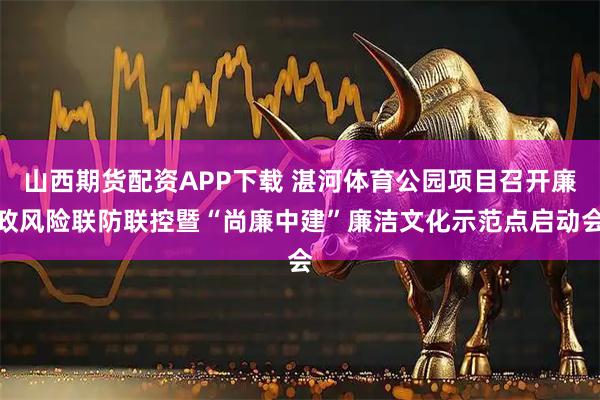 山西期货配资APP下载 湛河体育公园项目召开廉政风险联防联控暨“尚廉中建”廉洁文化示范点启动会