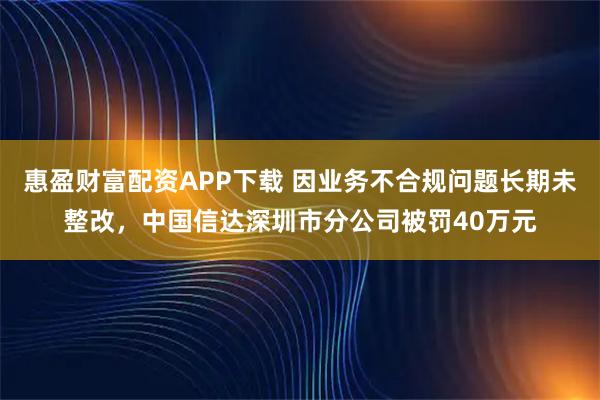惠盈财富配资APP下载 因业务不合规问题长期未整改，中国信达深圳市分公司被罚40万元