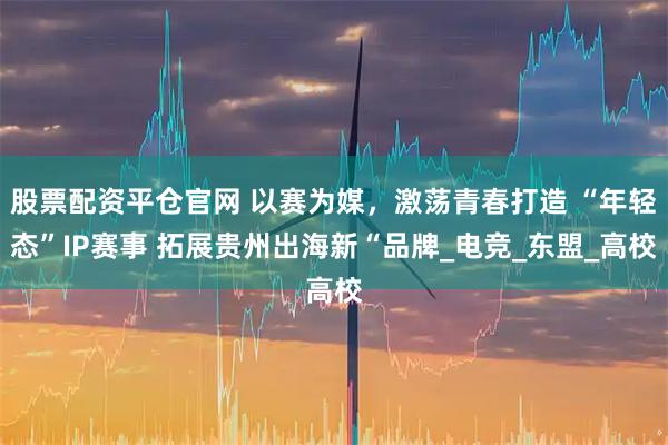 股票配资平仓官网 以赛为媒,激荡青春打造 “年轻态”IP赛事 拓展贵州出海新“品牌_电竞_东盟_高校