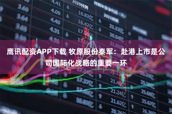 鹰讯配资APP下载 牧原股份秦军：赴港上市是公司国际化战略的重要一环
