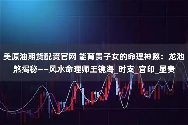 美原油期货配资官网 能育贵子女的命理神煞：龙池煞揭秘——风水命理师王镜海_时支_官印_显贵
