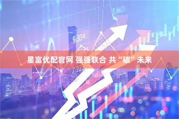 星富优配官网 强强联合 共“碳”未来