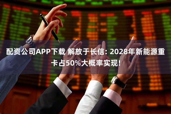 配资公司APP下载 解放于长信: 2028年新能源重卡占50%大概率实现!