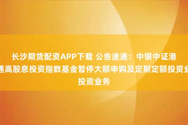 长沙期货配资APP下载 公告速递：中银中证港股通高股息投资指数基金暂停大额申购及定期定额投资业务