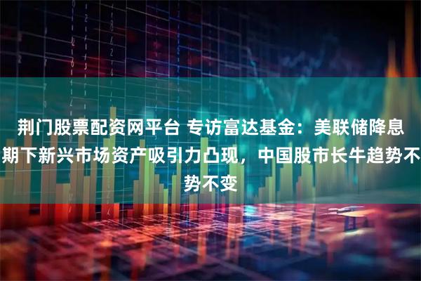 荆门股票配资网平台 专访富达基金:美联储降息周期下新兴市场资产吸引力凸现,中国股市长牛趋势不变