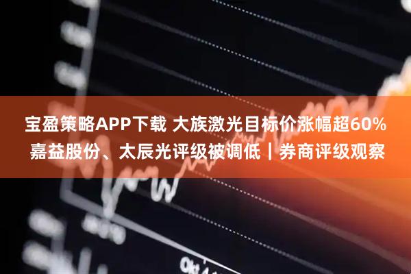 宝盈策略APP下载 大族激光目标价涨幅超60% 嘉益股份、太辰光评级被调低｜券商评级观察