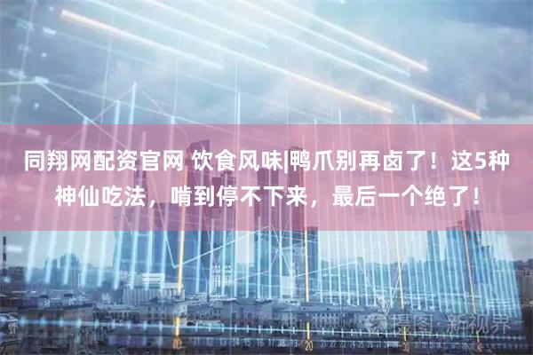 同翔网配资官网 饮食风味|鸭爪别再卤了！这5种神仙吃法，啃到停不下来，最后一个绝了！