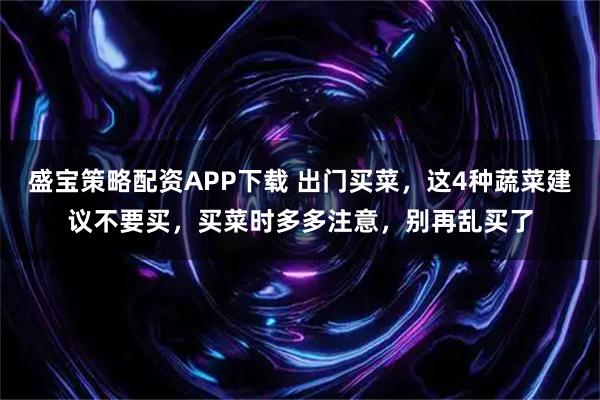 盛宝策略配资APP下载 出门买菜,这4种蔬菜建议不要买,买菜时多多注意,别再乱买了