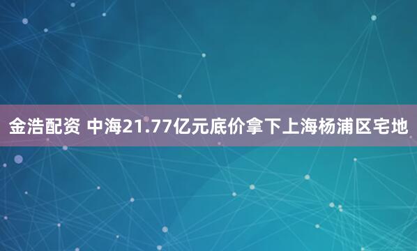 金浩配资 中海21.77亿元底价拿下上海杨浦区宅地