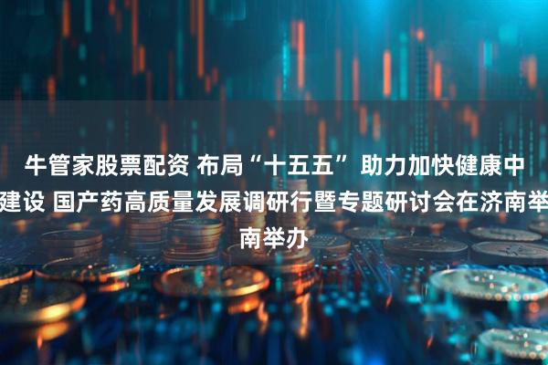 牛管家股票配资 布局“十五五” 助力加快健康中国建设 国产药高质量发展调研行暨专题研讨会在济南举办