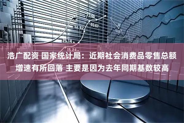 浩广配资 国家统计局：近期社会消费品零售总额增速有所回落 主要是因为去年同期基数较高