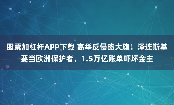 股票加杠杆APP下载 高举反侵略大旗！泽连斯基要当欧洲保护者，1.5万亿账单吓坏金主