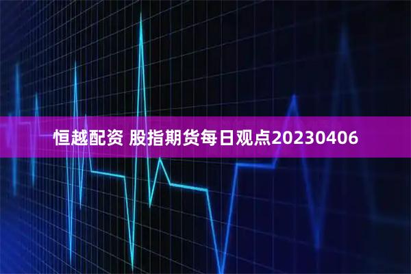 恒越配资 股指期货每日观点20230406