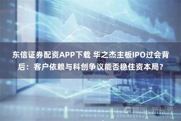 东信证券配资APP下载 华之杰主板IPO过会背后:客户依赖与科创争议能否稳住资本局?