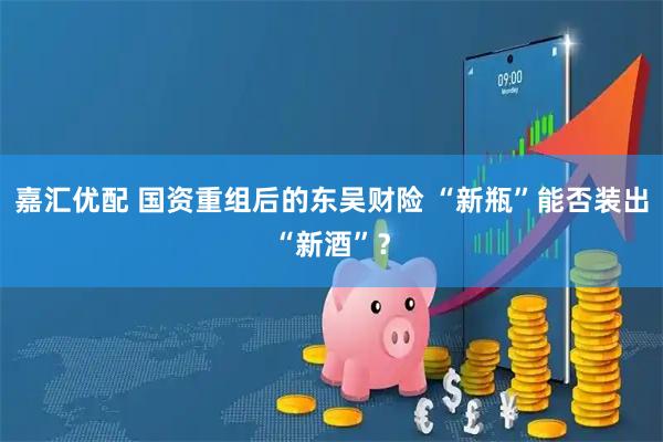 嘉汇优配 国资重组后的东吴财险 “新瓶”能否装出“新酒”？