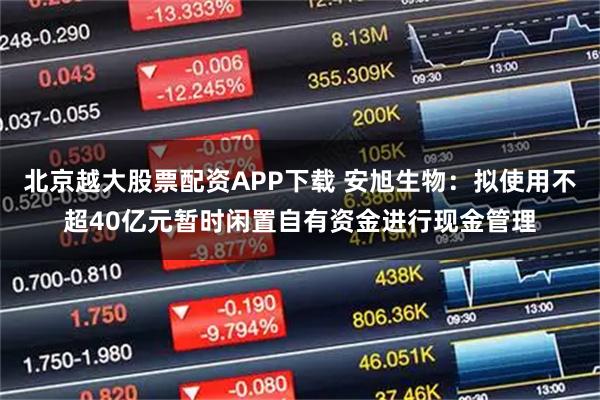 北京越大股票配资APP下载 安旭生物：拟使用不超40亿元暂时闲置自有资金进行现金管理