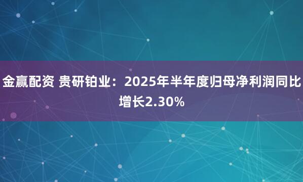 金赢配资 贵研铂业：2025年半年度归母净利润同比增长2.30%