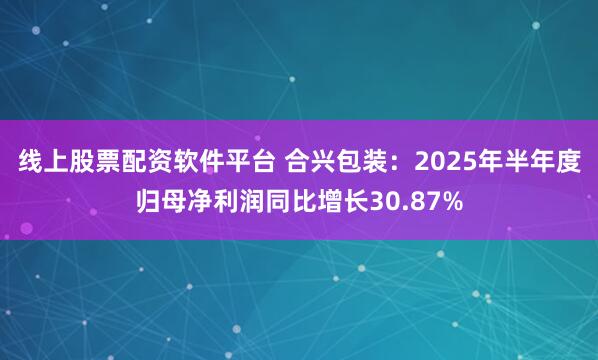 线上股票配资软件平台 合兴包装：2025年半年度归母净利润同比增长30.87%