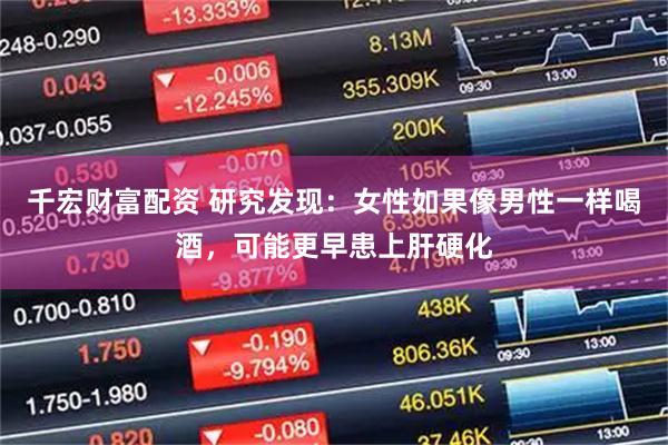 千宏财富配资 研究发现:女性如果像男性一样喝酒,可能更早患上肝硬化