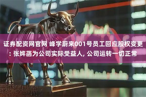 证券配资网官网 峰学蔚来001号员工回应股权变更: 张姩菡为公司实际受益人, 公司运转一切正常